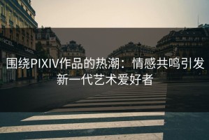 围绕PIXIV作品的热潮：情感共鸣引发新一代艺术爱好者