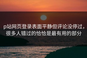p站网页登录表面平静但评论没停过，很多人错过的恰恰是最有用的部分