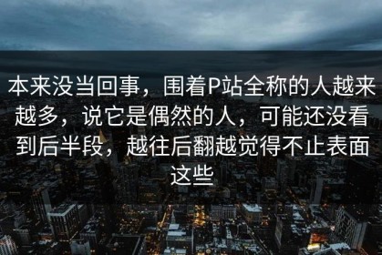 本来没当回事，围着P站全称的人越来越多，说它是偶然的人，可能还没看到后半段，越往后翻越觉得不止表面这些