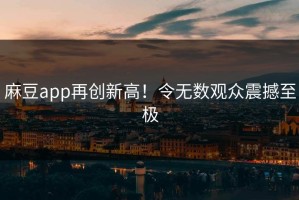 麻豆app再创新高！令无数观众震撼至极