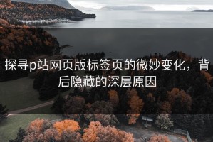 探寻p站网页版标签页的微妙变化，背后隐藏的深层原因