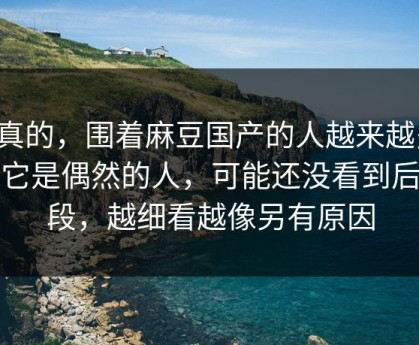 说真的，围着麻豆国产的人越来越多，说它是偶然的人，可能还没看到后半段，越细看越像另有原因
