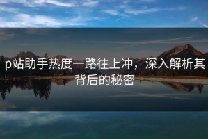 p站助手热度一路往上冲，深入解析其背后的秘密