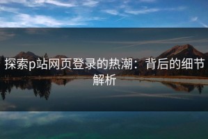 探索p站网页登录的热潮：背后的细节解析