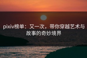 pixiv榜单：又一次，带你穿越艺术与故事的奇妙境界