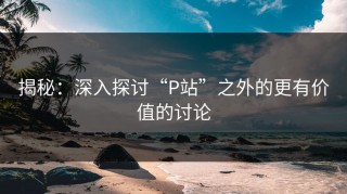 揭秘：深入探讨“P站”之外的更有价值的讨论