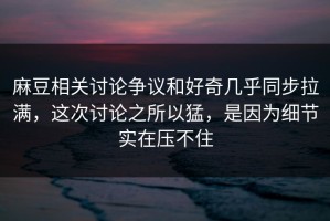 麻豆相关讨论争议和好奇几乎同步拉满，这次讨论之所以猛，是因为细节实在压不住
