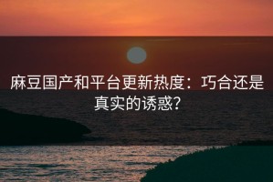 麻豆国产和平台更新热度：巧合还是真实的诱惑？