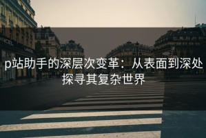 p站助手的深层次变革：从表面到深处探寻其复杂世界