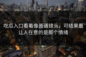 吃瓜入口看着像普通镜头，可结果最让人在意的是那个情绪