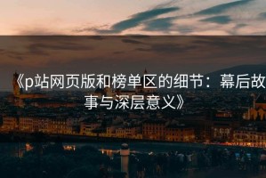 《p站网页版和榜单区的细节：幕后故事与深层意义》