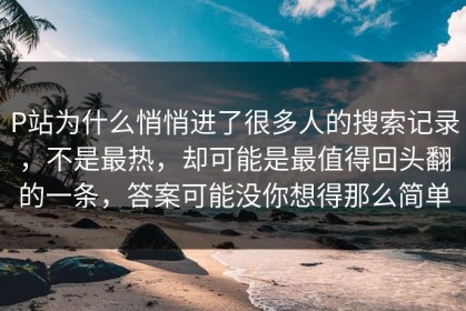P站为什么悄悄进了很多人的搜索记录，不是最热，却可能是最值得回头翻的一条，答案可能没你想得那么简单