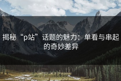 揭秘“p站”话题的魅力：单看与串起的奇妙差异