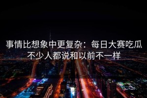 事情比想象中更复杂：每日大赛吃瓜不少人都说和以前不一样