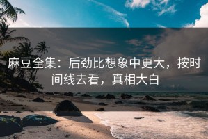 麻豆全集：后劲比想象中更大，按时间线去看，真相大白