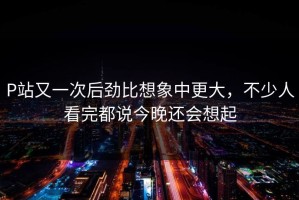 P站又一次后劲比想象中更大，不少人看完都说今晚还会想起