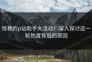 惊艳的p站助手大活动！深入探讨这一轮热度背后的原因