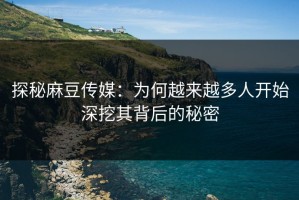 探秘麻豆传媒：为何越来越多人开始深挖其背后的秘密