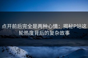 点开前后完全是两种心情：揭秘P站这轮热度背后的复杂故事