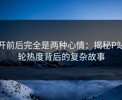点开前后完全是两种心情：揭秘P站这轮热度背后的复杂故事