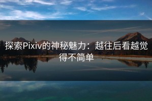探索Pixiv的神秘魅力：越往后看越觉得不简单