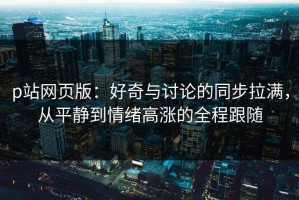 p站网页版：好奇与讨论的同步拉满，从平静到情绪高涨的全程跟随