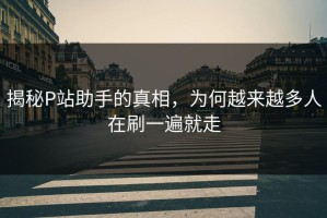 揭秘P站助手的真相，为何越来越多人在刷一遍就走