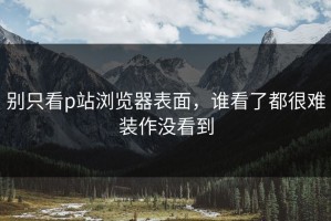 别只看p站浏览器表面，谁看了都很难装作没看到