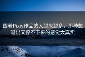 围着Pixiv作品的人越来越多，那种想退出又停不下来的感觉太真实