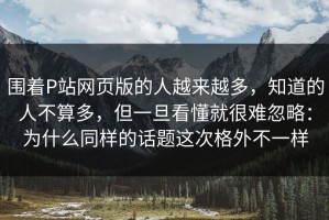 围着P站网页版的人越来越多，知道的人不算多，但一旦看懂就很难忽略：为什么同样的话题这次格外不一样