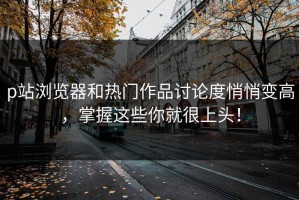 p站浏览器和热门作品讨论度悄悄变高，掌握这些你就很上头！