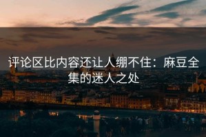 评论区比内容还让人绷不住：麻豆全集的迷人之处