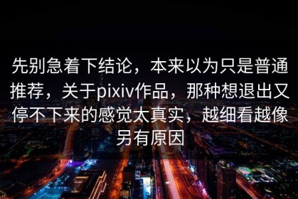 先别急着下结论，本来以为只是普通推荐，关于pixiv作品，那种想退出又停不下来的感觉太真实，越细看越像另有原因