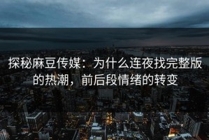 探秘麻豆传媒：为什么连夜找完整版的热潮，前后段情绪的转变