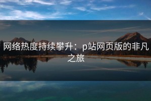 网络热度持续攀升：p站网页版的非凡之旅