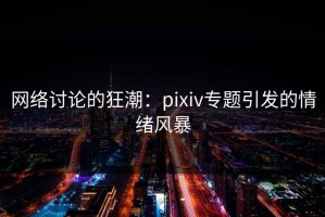 网络讨论的狂潮：pixiv专题引发的情绪风暴
