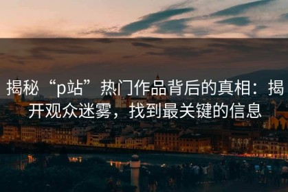 揭秘“p站”热门作品背后的真相：揭开观众迷雾，找到最关键的信息