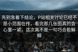 先别急着下结论，P站相关讨论已经不是小范围在传，看完那几张图真的会心里一紧，这次真不是一句巧合能解释