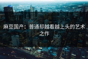 麻豆国产：普通却越看越上头的艺术之作