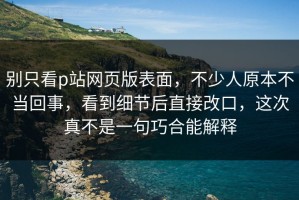 别只看p站网页版表面，不少人原本不当回事，看到细节后直接改口，这次真不是一句巧合能解释