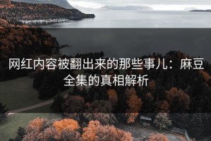 网红内容被翻出来的那些事儿：麻豆全集的真相解析