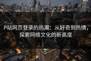 P站网页登录的热潮：从好奇到热情，探索网络文化的新高度