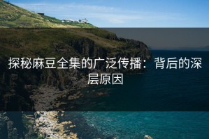 探秘麻豆全集的广泛传播：背后的深层原因