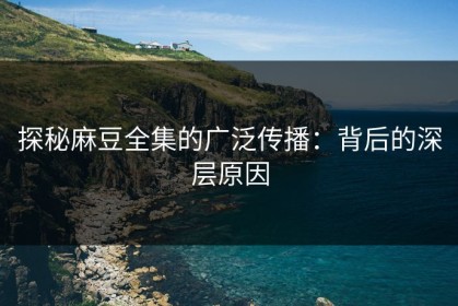 探秘麻豆全集的广泛传播：背后的深层原因