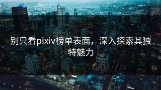 别只看pixiv榜单表面，深入探索其独特魅力