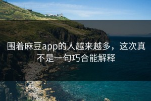 围着麻豆app的人越来越多，这次真不是一句巧合能解释