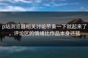 p站浏览器相关讨论节奏一下就起来了，评论区的情绪比作品本身还猛