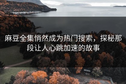 麻豆全集悄然成为热门搜索，探秘那段让人心跳加速的故事