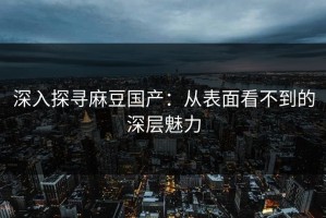 深入探寻麻豆国产：从表面看不到的深层魅力