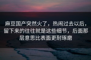 麻豆国产突然火了，热闹过去以后，留下来的往往就是这些细节，后面那层意思比表面更耐琢磨